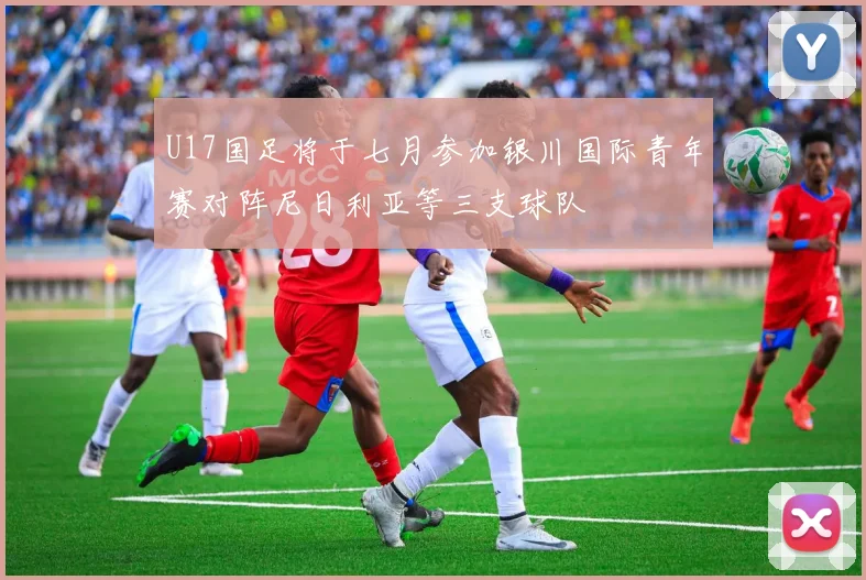 U17国足将于七月参加银川国际青年赛对阵尼日利亚等三支球队