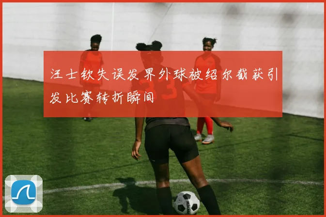 汪士钦失误发界外球被绍尔截获引发比赛转折瞬间
