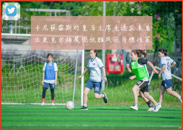 卡尼萨雷斯对皇马主席竞选发表看法里克尔梅展现优雅风范与理性策略