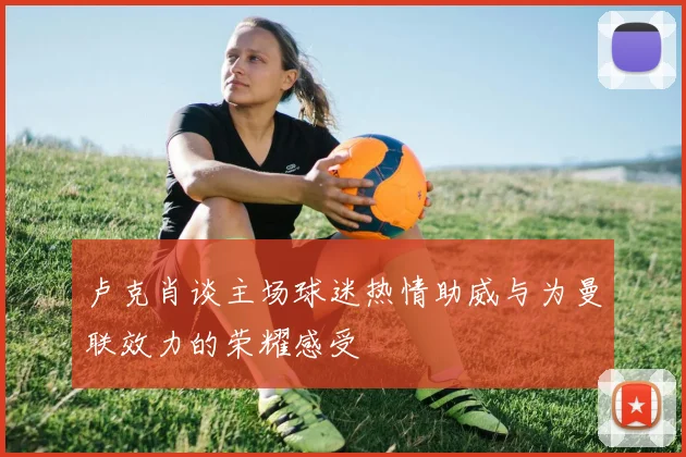 卢克肖谈主场球迷热情助威与为曼联效力的荣耀感受