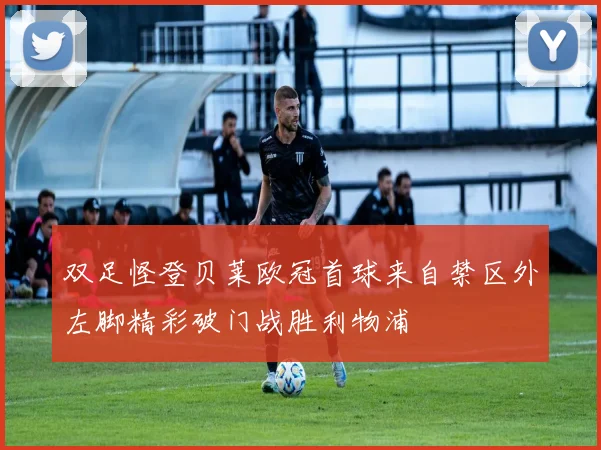 双足怪登贝莱欧冠首球来自禁区外左脚精彩破门战胜利物浦