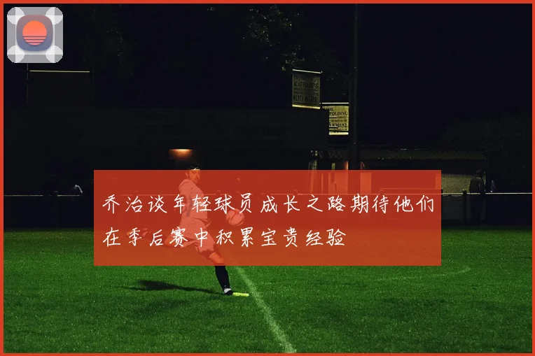 乔治谈年轻球员成长之路期待他们在季后赛中积累宝贵经验