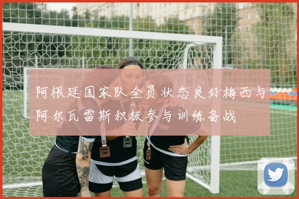 阿根廷国家队全员状态良好梅西与阿尔瓦雷斯积极参与训练备战