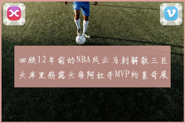 回顾12年前的NBA风云马刺解散三巨头库里崭露头角阿杜夺MVP约基奇展现天赋