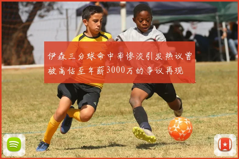 伊森三分球命中率惨淡引发热议曾被高估至年薪3000万的争议再现