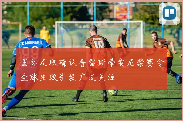 国际足联确认普雷斯蒂安尼禁赛令全球生效引发广泛关注