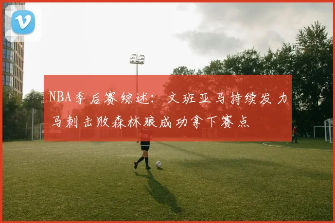 NBA季后赛综述：文班亚马持续发力马刺击败森林狼成功拿下赛点