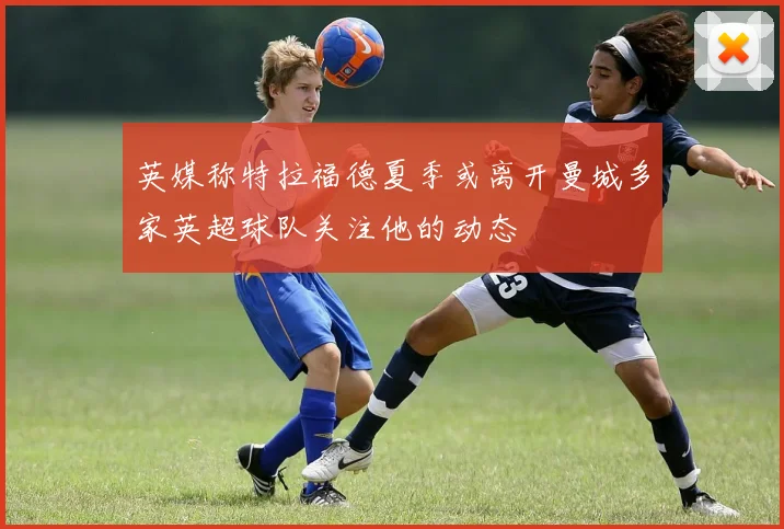 英媒称特拉福德夏季或离开曼城多家英超球队关注他的动态