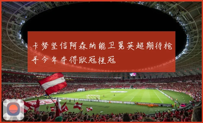 卡努坚信阿森纳能卫冕英超期待枪手今年夺得欧冠桂冠