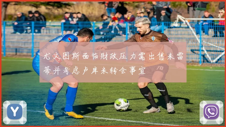 尤文图斯面临财政压力需出售米雷蒂并考虑卢库米转会事宜