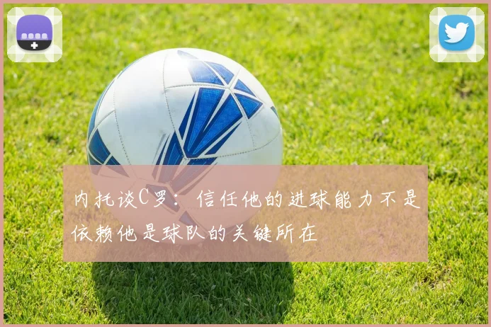 内托谈C罗：信任他的进球能力不是依赖他是球队的关键所在
